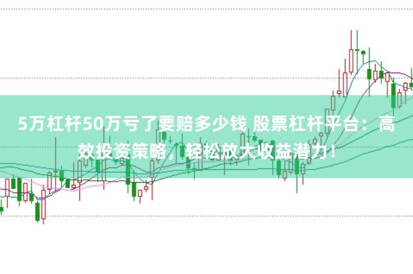 5万杠杆50万亏了要赔多少钱 股票杠杆平台：高效投资策略，轻松放大收益潜力！