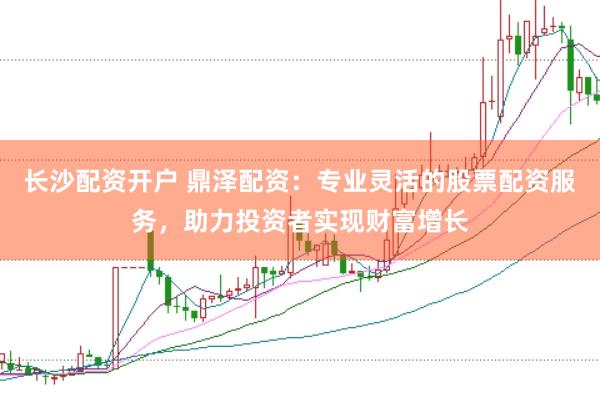 长沙配资开户 鼎泽配资：专业灵活的股票配资服务，助力投资者实现财富增长