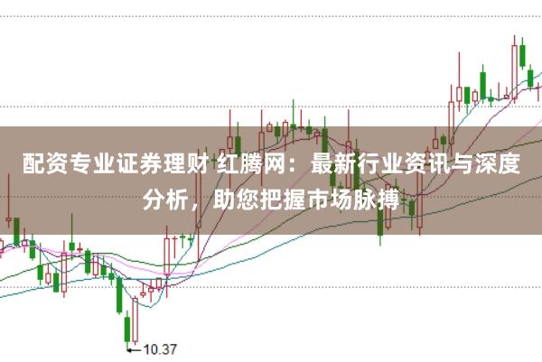配资专业证券理财 红腾网：最新行业资讯与深度分析，助您把握市场脉搏
