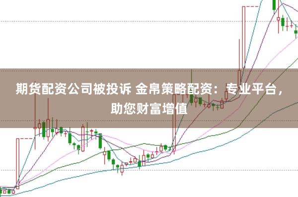 期货配资公司被投诉 金帛策略配资：专业平台，助您财富增值