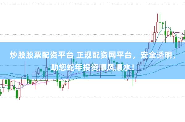 炒股股票配资平台 正规配资网平台，安全透明，助您蛇年投资顺风顺水！