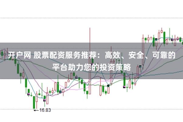 开户网 股票配资服务推荐：高效、安全、可靠的平台助力您的投资策略