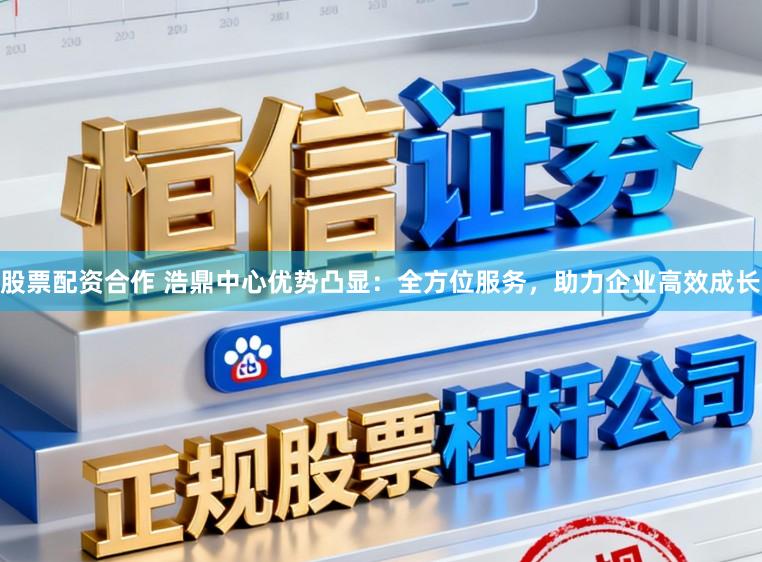 股票配资合作 浩鼎中心优势凸显：全方位服务，助力企业高效成长