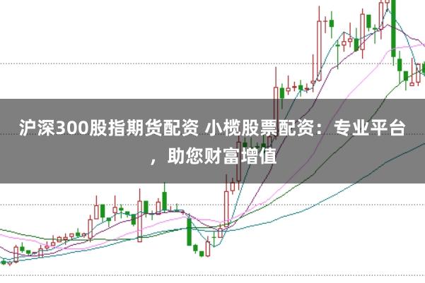 沪深300股指期货配资 小榄股票配资：专业平台，助您财富增值