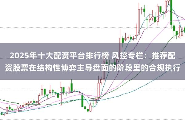 2025年十大配资平台排行榜 风控专栏：推荐配资股票在结构性博弈主导盘面的阶段里的合规执行