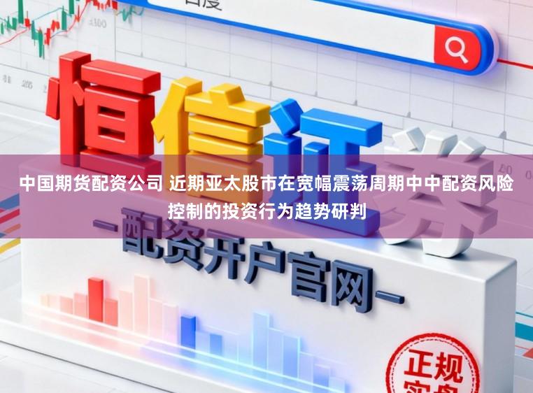 中国期货配资公司 近期亚太股市在宽幅震荡周期中中配资风险控制的投资行为趋势研判