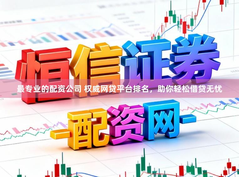 最专业的配资公司 权威网贷平台排名，助你轻松借贷无忧